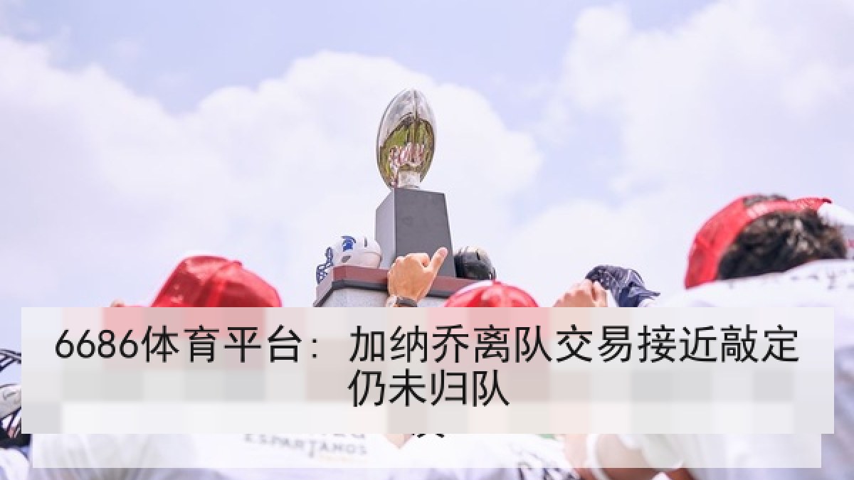 6686体育平台: 加纳乔离队交易接近敲定仍未归队